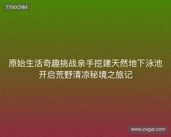 原始生活奇趣挑战亲手挖建天然地下泳池开启荒野清凉秘境之旅记