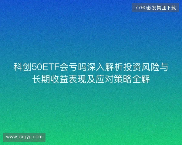 科创50ETF会亏吗深入解析投资风险与长期收益表现及应对策略全解