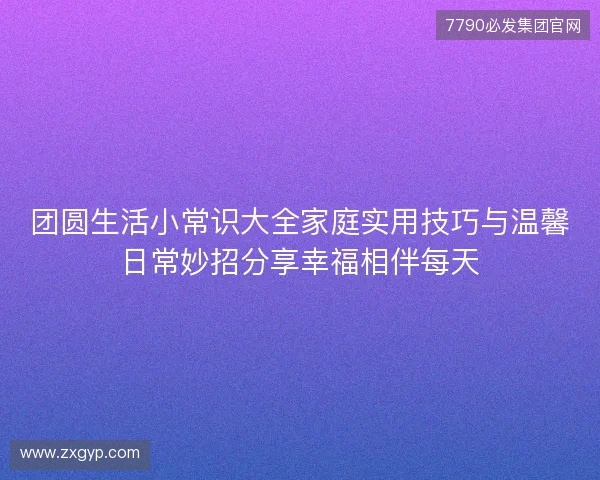团圆生活小常识大全家庭实用技巧与温馨日常妙招分享幸福相伴每天